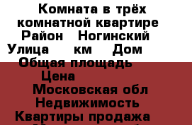 Комната в трёх комнатной квартире › Район ­ Ногинский  › Улица ­ 30км  › Дом ­ 12 › Общая площадь ­ 20 › Цена ­ 1 100 000 - Московская обл. Недвижимость » Квартиры продажа   . Московская обл.